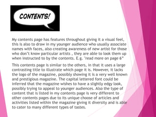 My contents page has features throughout giving it a visual feel,
this is also to draw in my younger audience who usually associate
names with faces, also creating awareness of new artist for those
who don’t know particular artists , they are able to look them up
when instructed to by the contents. E.g. "read more on page 6”
This contents page is similar to the others, in that it uses a large
contrasting title to illustrate which page it is. However, it lacks
the logo of the magazine, possibly showing it is a very well known
and prestigious magazine. The capital lettered font could be
inferred that the magazine wishes to have a slightly edgy look,
possibly trying to appeal to younger audiences. Also the type of
content that is listed in my contents page is very different to
other contents pages due to its unique choose of articles and
activities listed within the magazine giving it diversity and is able
to cater to many different types of tastes.
 