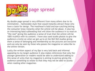 page spread
My double page spread is very different from many others due to its
minimalistic , fashionable style that would instantly attract those who
have a taste for design. The masthead is bold and eye-catching letting
the consumer know instantly what the article will be about, it also has
an interesting/bold subheading that will draw the audience in to read on
“the real” giving the audience a sense of trust that the article will be
100% truthful with its content. I have also used studio photos to give the
audience a incite on what we got up to at the NUI NUI studios giving
them a sense of belonging and membership as the pictures are exclusive
and can only be seen by those who posses the magazine or subscribe to
the online version.
Lastly the written aspect of my Dps is very laid back and informal
appealing to my target audience it also makes references that only the
younger generation or readers would be able to understand adding to
this sense of unity that my magazine is aiming to portray giving the
audience something to relate to that they may not be able to access
when reading other magazines
 