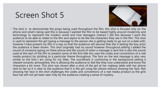 Screen Shot 5
◦ The shot is to demonstrate the props being used throughout the film, this shot is focused only on the
phone and what's being said this is because I wanted the film to be based highly around modernity and
technology to represent the modern world and how teenagers interact I did this because I want the
audience to be able to relate to the film and aspire to be like the characters they see in the film. This shot
is used to represent the girl typing a message to the person she is getting ready to go out on a date with,
however I have present my film in a way so that the audience will assume that she is texting the boy actor
the audience is been shown. This shot originally had no sound however throughout editing I added the
sound of someone typing on there phone and the sound of when a message is sent this is also the sound
used at the start of the film to present some of the first title this uses the codes and conventions of a real
media product by stickling to a particular theme throughout. The font on the text message is also very
similar to the font I am using for my titles. The soundtrack is continuing in the background setting a
relaxed romantic atmosphere, this is allowing the audience to feel like they now understand and know the
characters a bit more. This shot was shown after a shot of the girl at her makeup table with her phone
next to her so it is clear to the audience that it is the girl using her phone without showing her face. Not
showing her face in the shot challenges the codes and conventions of a real media product as the girls
face has still not yet been seen fully by the audience creating a sense of mystery.
 