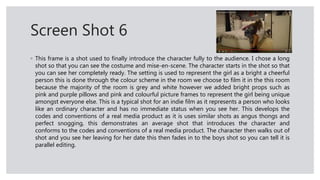 Screen Shot 6
◦ This frame is a shot used to finally introduce the character fully to the audience. I chose a long
shot so that you can see the costume and mise-en-scene. The character starts in the shot so that
you can see her completely ready. The setting is used to represent the girl as a bright a cheerful
person this is done through the colour scheme in the room we choose to film it in the this room
because the majority of the room is grey and white however we added bright props such as
pink and purple pillows and pink and colourful picture frames to represent the girl being unique
amongst everyone else. This is a typical shot for an indie film as it represents a person who looks
like an ordinary character and has no immediate status when you see her. This develops the
codes and conventions of a real media product as it is uses similar shots as angus thongs and
perfect snogging, this demonstrates an average shot that introduces the character and
conforms to the codes and conventions of a real media product. The character then walks out of
shot and you see her leaving for her date this then fades in to the boys shot so you can tell it is
parallel editing.
 