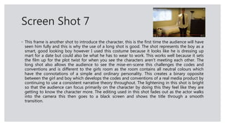 Screen Shot 7
◦ This frame is another shot to introduce the character, this is the first time the audience will have
seen him fully and this is why the use of a long shot is good. The shot represents the boy as a
smart, good looking boy however I used this costume because it looks like he is dressing up
mart for a date but could also be what he has to wear to work. This works well because it sets
the film up for the plot twist for when you see the characters aren’t meeting each other. The
long shot also allows the audience to see the mise-en-scene this challenges the codes and
conventions and is different to the girls room as the room contains all neutral colours which
have the connotations of a simple and ordinary personality. This creates a binary opposite
between the girl and boy which develops the codes and conventions of a real media product by
continuing to use a consistent narrative theory throughout. The lightening in this shot is bright
so that the audience can focus primarily on the character by doing this they feel like they are
getting to know the character more. The editing used in this shot fades out as the actor walks
into the camera this then goes to a black screen and shows the title through a smooth
transition.
 