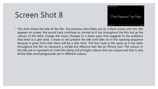 Screen Shot 8
◦ This shot shows the title of the film, the previous shot fades out to a black screen and the title
appears on screen, the sound track continues as normal as it has throughout the film but as the
colours of the letter change the music changes to a faster pace that suggests to the audience
that there is a plot twist. I chose to not present the title until later on in the opening sequence
because it gives hints that there will be a plot twist. The font style is the same as it has been
throughout the film to represent a simple but effective text like an iPhone font. The colours in
the title are to represent an indie film being full of bright colours that are unique and that is why
all the titles and backgrounds are in different colours.
 