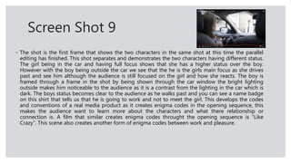 Screen Shot 9
◦ The shot is the first frame that shows the two characters in the same shot at this time the parallel
editing has finished. This shot separates and demonstrates the two characters having different status.
The girl being in the car and having full focus shows that she has a higher status over the boy.
However with the boy being outside the car we see that the he is the girls main focus as she drives
past and see him although the audience is still focused on the girl and how she reacts. The boy is
framed through a frame in the shot by being shown through the car window the bright lighting
outside makes him noticeable to the audience as it is a contrast from the lighting in the car which is
dark. The boys status becomes clear to the audience as he walks past and you can see a name badge
on this shirt that tells us that he is going to work and not to meet the girl. This develops the codes
and conventions of a real media product as it creates enigma codes in the opening sequence, this
makes the audience want to learn more about the characters and what there relationship or
connection is. A film that similar creates enigma codes throught the opening sequence is “Like
Crazy”. This scene also creates another form of enigma codes between work and pleasure.
 
