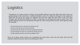 Logistics
◦ Throughout my media product I will be using parallel editing to give the effect that both actors are
getting ready at the same time in different locations, this is to create the thought in the audience’s
head that the actors are going out together this will then make the plot twist at the end more
dramatic and will pull the audience in closer so that they are intrigued and want to watch more. The
parallel editing will also be represented through the actors doing similar actions whilst getting ready,
for example:
◦ The girl drying her hair and the boy styling his hair
◦ The girl in the shower and the boy shaving
◦ The girl doing her lipstick and the boy spraying aftershave
◦ The girl Putting her shoes on and the boy doing up his tie
◦ The girl texting someone and the boy getting a text
Once all of these similar actions are completed the actors then come into the same shot and the
audience realise the actors were not meeting each other.
 