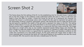 Screen Shot 2
◦ This frame shows the first setting of the fil, it is the establishing shot for the girls house. I started with
this as the first image so the audience could understand where the actor is. This is a still shot and
fades in from the titles on screen. I chose this house for the girl as it represents her character for
example the house is a pink/orange colour and is bright this was used to represent her gender and
her personality of being a positive, enthusiastic person. We framed this shot to make the house look
big and grand to represent the wealth of the girl and to represent her status in the film. The setting
gives an urban feel to it as you can sense that there is not much grass and that there are many other
houses around it this suggests that the character is a townie girl and has a busy social life. The image
was taken on a bright sunny day as nice weather represents people felling happy and cheerful. The
shot is bright to make the audience feel happy and laid back as I wanted to create a feel good feeling
from my film. This kind of shot is a typical shot for opening of films and therefore conforms to the
codes and conventions of a real media product. At the point where the image starts to fade in the
music gradually gets introduced that gives off a feel good feeling to the audience and sets the mood
for a romantic film. the sound is slow and sets a relaxed pace for the film.
 