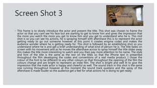 Screen Shot 3
◦ This frame is to slowly introduce the actor and present the title. This shot was chosen to frame the
actor so that you cant see his face but are starting to get to know him and gives the impression that
the more you watch the more you get to know him and you get to understand who he is. This mid
shot is so you can see his actions, he is spraying himself with aftershave this is to represent the actor
getting ready to go out someone however at this point it creates enigma codes and makes the
audience wonder where he is getting ready for. This shot is followed by an establishing shot so you
understand where he is and get a brief understanding of what kind of person he is. The title fades on
screen with his movement and as he moves the aftershave across to spray himself the title slides away
this makes the title more interesting to watch and you then pay more attention to his name. The style
and font of the title is the same as the rest on the titles so that the iPhone text in presented
throughout the film developing the codes and conventions of a real media product. I chose the
colour of the font to be different to any other colours so that throughout the opening of the film the
colours change and are bright to represent an indie film. The shot is bright and well lit to give the
impression that the male actor is happy and cheerful as well. The sound track in this shot is the same
one running throughout however at this moment the sound track quietens and the spray of the
aftershave is made louder so the audience get a feel for what actions he is doing to get ready.
 