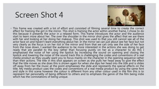 Screen Shot 4
◦ This frame was created with a lot of effort and consisted of filming several time to create the correct
effect for framing the girl in the mirror. This shot is framing the actor within another frame, I chose to do
this because it presents the actor in a relaxed form. This frame introduces the actor and the audience
start to learn more about her. The over the shoulder in the mirror shot gives the affect that we are there
with her and looking at her doing her makeup. This shot was used to that you still cannot see all of the
actor face on and haven’t leant everything about her. In the mirror we can just about see her face but not
very clearly as the focus is on her not in the mirror and from that we can only see the side of her face
from the nose down. I wanted the audience to be more interested in the actions she was doing to get
ready that are parallel to the boy rather than focusing purely on her as a character to do this I
emphasised the noise of her using the lipstick by increasing the sound on opening and closing the
lipstick and lowering the noise of the sound track this is challenging the codes and conventions of a real
media product as they usually want you to focus mainly on the character in the opening sequence rather
than their actions. The title in this shot appears on screen as she pulls her head away to give the effect
that the title moves as she does this is shown again for when she dips her head into the title and is slides
off away from her the music at the point emphasises the slide and represents the special effects on the
title. My media product uses the codes and conventions of a real media product by using the same font
and style in this scene however the colour is different from any other colour used in the film this is to
represent her personality of being different to others and to emphasis the genre of the film being indie
which has the connotations of being unique.
 