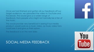 Once we had finished and gotten all our feedback off our
target audience, we uploaded the video to YouTube and
Facebook. This would give us a wider range of
feedback, from people who might not normally be a fan of
the music.
This would provide very beneficial in seeing if our media
product, would work as a music video, as music video fans
could see it and give us their option.
The feedback is on the next slide:

SOCIAL MEDIA FEEDBACK

 