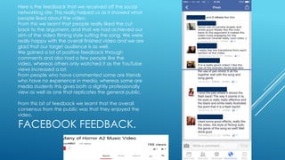 Here is the feedback that we received off the social
networking site. This really helped us as it showed what
people liked about the video.
From this we learnt that people really liked the cut
back to the argument, and that we had achieved our
aim of the video filming style suiting the song. We were
really happy with the overall finished video and we are
glad that our target audience is as well.
We gained a lot of positive feedback through
comments and also had a few people like the
video, whereas others only watched it as the YouTube
views increased a lot.
From people who have commented some are friends
who have no experience in media, whereas some are
media students this gives both a slightly professionally
view as well as one that replicates the general public.
From this bit of feedback we learnt that the overall
consensus from the public was that they enjoyed the
video.

FACEBOOK FEEDBACK.

 