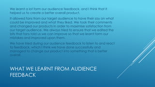 We learnt a lot form our audience feedback, and I think that it
helped us to create a better overall product.
It allowed fans from our target audience to have their say on what
could be improved and what they liked. We took their comments
and changed our products in order to maximise satisfaction from
our target audience. We always tried to ensure that we edited the
bits that fans told us we can improve so that we learnt form our
mistakes and improved upon them.
We have tried during our audience feedback to listen to and react
to feedback, which I think we have done successfully and
managed to change our product into something that is better
overall.

WHAT WE LEARNT FROM AUDIENCE
FEEDBACK

 