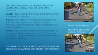 We asked members of our target audience the
question that is below, here are some of the
responses:
Jacob: I don’t like how the name of the band isn’t on
the poster, its confusing.

Dan: I like the picture in the background a lot, as it
links the video, digipack and poster together.
However I don’t like the mini album picture and the
colour of the text.
Chloe: There needs to be some more information at
the bottom, like social media. I don’t like the black
bar either. I really like the reviews on the side and the
background picture.

Q1: WHAT DO YOU, AS A TARGET AUDIENCE, THINK WE
COULD DO TO IMPROVE OUR ADVERT FOR THE SONG?

Above: First draft poster
Below: Final poster, after
audience feedback

 