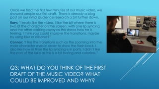 Once we had the first few minutes of our music video, we
showed people our first draft. There is already a blog
post on our initial audience research a bit further down.
Rory: “I really like the video, I like the bit where there is
two of the character on the screen, with one lip syncing
and the other walking away as this shows how he is
feeling. I think you could improve the transitions, maybe
by using blur or dissolve?”
Connor: “I like the transitions such as the zooming into the
male character eyes in order to show the flash back, I
also like how in time the lip syncing is in parts. I didn’t like
the pan of the lake as this is a bit boring and colorless.”

Q3: WHAT DO YOU THINK OF THE FIRST
DRAFT OF THE MUSIC VIDEO? WHAT
COULD BE IMPROVED AND WHY?

 