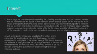 Interest
 In this stage the consumer gets intrigued by the brand by learning more about it. It would be here
that we would release the poster. At first we might release a teaser poster, on this may be the main
image of the poster, the name and a release date. It would only be when the full poster is released
that we see more information like the reviews, institutions and a tag line. The teaser poster would be
released online via the social media pages, whilst the full poster would be released both online and
off for example, in London tube stations and at the cinemas where it is being screened.
As well as the poster release you would also find further online
marketing. We would release clips and shorts videos from the
production, including behind the scenes footage. This further interests
the audience as they get to see the backstage elements to the film and
understand what the film is all about. This would allow us to set up a
YouTube channel, this is another way of cementing the younger
millennial audience.
 