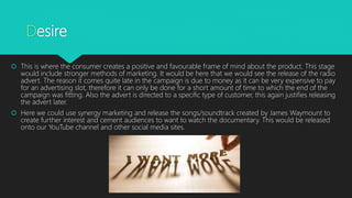 Desire
 This is where the consumer creates a positive and favourable frame of mind about the product. This stage
would include stronger methods of marketing. It would be here that we would see the release of the radio
advert. The reason it comes quite late in the campaign is due to money as it can be very expensive to pay
for an advertising slot, therefore it can only be done for a short amount of time to which the end of the
campaign was fitting. Also the advert is directed to a specific type of customer, this again justifies releasing
the advert later.
 Here we could use synergy marketing and release the songs/soundtrack created by James Waymount to
create further interest and cement audiences to want to watch the documentary. This would be released
onto our YouTube channel and other social media sites.
 