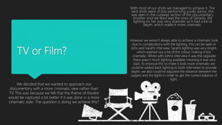 TV or Film?
We decided that we wanted to approach our
documentary with a more cinematic view rather than
TV. This was because we felt that the theme of theatre
would be captured a lot better if it was done in a more
cinematic style. The question is doing we achieve this?
With most of our shots we managed to achieve it. The
best shots were of Izzy performing a solo dance, this
was seen in the cutaway section of the documentary.
Another shot we liked was the ones of Genesis, the
lighting on her was very dramatic as it had a lot of
depth, which made it more cinematic.
However we weren’t always able to achieve a cinematic look
due to complications with the lighting, this can be seen in
John and Sarah’s interview. Sarah’s lighting was very bright,
which washed out a lot of the colour, making it less
cinematic. Whilst with John’s interview it was the opposite
,there wasn’t much lighting available meaning it was very
dark. To improve this to make it look more cinematic we
could’ve added back lighting to both interviews to provide
depth, we also could’ve adjusted the distance between the
subject and the lights in order to get the correct balance of
light.
 