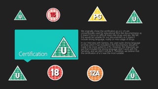 Certification
We originally chose the certification as a U. U’s are
conventionally used for educational films like documentaries as
it doesn’t focus on difficult topics like drugs and sex. We felt
this would be suitable for our documentary as it doesn’t
include strong language, nudity or miss-usage of drugs.
In our interview with Genesis, she used quite strong language
at times which if we included in the documentary would’ve
made it be more suited to a PG. However, the responses we
got that included the strong language didn’t work with the
narrative, and we didn’t include it. Therefore, we believe that
the certification of a U was the most suitable.
 