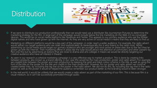 Distribution
 If we were to distribute our production professionally then we would need use a distributer like Journeyman Pictures to determine the
marketing strategy for the film. A large part of the campaign would include below the line marketing on the Web 2.0 via converged
devices. This would be on social media platforms like Facebook and Twitter. This appeals to our primary audience who are fox thinker
digital natives and who have grown up with the internet. As they are very active on social media it means that they are likely to find us.
 Marketing on different platforms would be a key part of the campaign, in order reach a wider audience. For example, the radio advert
would attract our target audience who are older and sophisticated, as stereotypically this is who listens to the radio most. Whilst
advertising on social media would target our primary audience who are younger and most active on these sites due to the fact they’ve
grown up with the internet. Then marketing offline in areas like the tube would attract the attention of commuters and other passers-by.
Not only this but by advertising at stations that are close to drama and arts colleges it means we would be directly targeting our
creative audience who have an interest in theatre.
 As seen in our research a cohesive marketing campaign is a very effective way to market a product. This is done by creating links
between products, also known as a brand identity, in our case this would be the main production, poster and radio advert. For example,
we created links between the poster and main production by keeping the gold and black colour scheme in the title, as well as using the
font of the title on the poster for the title and credits in the main production. However, for our poster and radio advert we could’ve
created better links, by including the tag line on the poster in the radio advert. We did not do this. By including the tag-line in the radio
advert as well as the poster it would’ve helped the audience remember our product better as the branding would’ve been stronger.
 In the real world, it would be unlikely that we would create a radio advert as part of the marketing of our film. This is because film is a
visual medium, so it can’t be successfully promoted through audio.
 