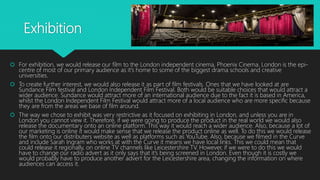 Exhibition
 For exhibition, we would release our film to the London independent cinema, Phoenix Cinema. London is the epi-
centre of most of our primary audience as it’s home to some of the biggest drama schools and creative
universities.
 To create further interest, we would also release it as part of film festivals. Ones that we have looked at are
Sundance Film festival and London Independent Film Festival. Both would be suitable choices that would attract a
wider audience. Sundance would attract more of an international audience due to the fact it is based in America,
whilst the London Independent Film Festival would attract more of a local audience who are more specific because
they are from the areas we base of film around.
 The way we chose to exhibit was very restrictive as it focused on exhibiting in London, and unless you are in
London you cannot view it. Therefore, if we were going to produce the product in the real world we would also
release the documentary onto an online platform. This way it would reach a wider audience. Also, because a lot of
our marketing is online it would make sense that we release the product online as well. To do this we would release
the film onto our distributers website as well as platforms such as YouTube. Also, because we filmed in the Curve
and include Sarah Ingram who works at with the Curve it means we have local links. This we could mean that
could release it regionally, on online TV channels like Leicestershire TV. However, if we were to do this we would
have to change our radio advert as it only says that it’s being screened in London. Even though it is costly we
would probably have to produce another advert for the Leicestershire area, changing the information on where
audiences can access it.
 