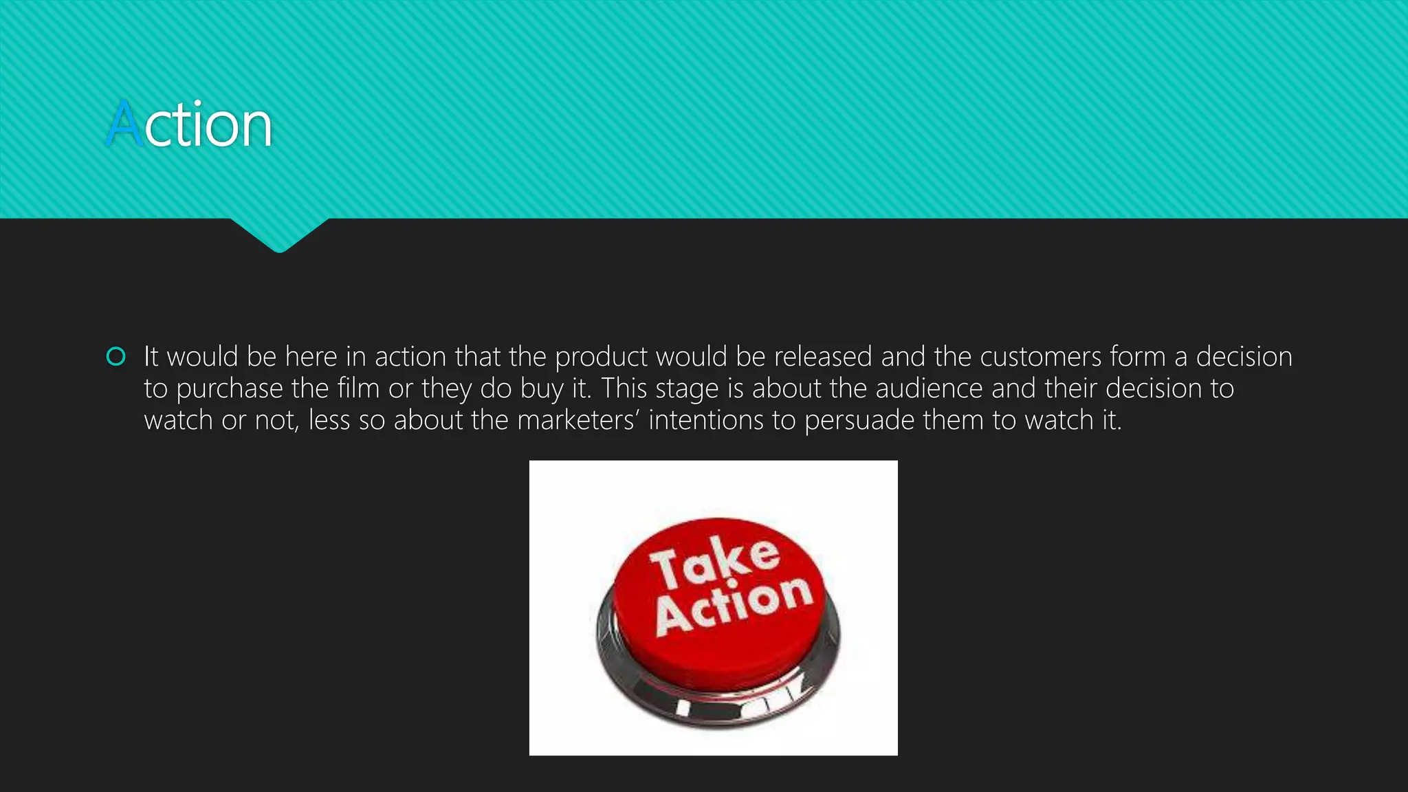 Action
 It would be here in action that the product would be released and the customers form a decision
to purchase the film or they do buy it. This stage is about the audience and their decision to
watch or not, less so about the marketers’ intentions to persuade them to watch it.
 