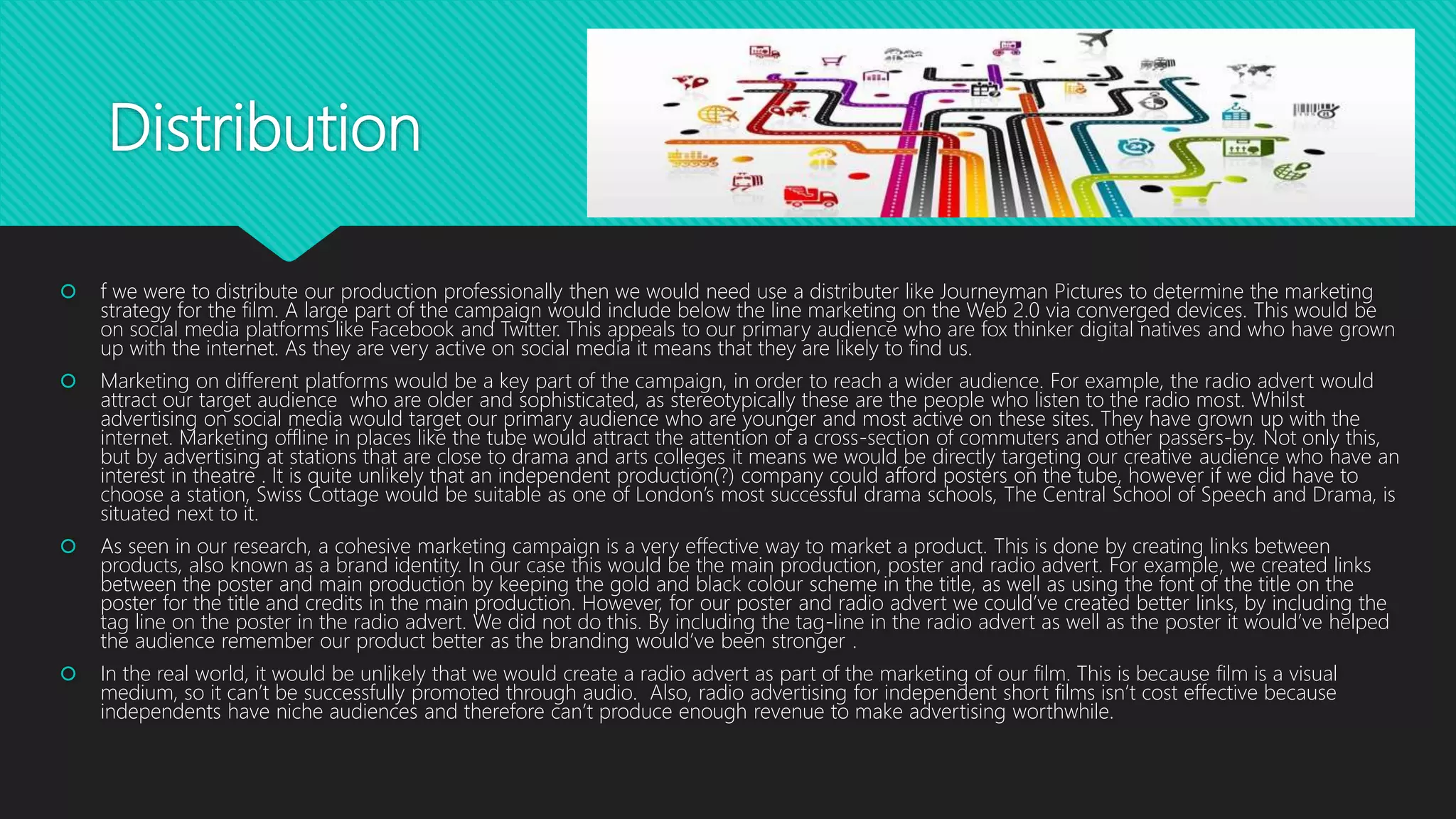 Distribution
 f we were to distribute our production professionally then we would need use a distributer like Journeyman Pictures to determine the marketing
strategy for the film. A large part of the campaign would include below the line marketing on the Web 2.0 via converged devices. This would be
on social media platforms like Facebook and Twitter. This appeals to our primary audience who are fox thinker digital natives and who have grown
up with the internet. As they are very active on social media it means that they are likely to find us.
 Marketing on different platforms would be a key part of the campaign, in order to reach a wider audience. For example, the radio advert would
attract our target audience who are older and sophisticated, as stereotypically these are the people who listen to the radio most. Whilst
advertising on social media would target our primary audience who are younger and most active on these sites. They have grown up with the
internet. Marketing offline in places like the tube would attract the attention of a cross-section of commuters and other passers-by. Not only this,
but by advertising at stations that are close to drama and arts colleges it means we would be directly targeting our creative audience who have an
interest in theatre . It is quite unlikely that an independent production(?) company could afford posters on the tube, however if we did have to
choose a station, Swiss Cottage would be suitable as one of London’s most successful drama schools, The Central School of Speech and Drama, is
situated next to it.
 As seen in our research, a cohesive marketing campaign is a very effective way to market a product. This is done by creating links between
products, also known as a brand identity. In our case this would be the main production, poster and radio advert. For example, we created links
between the poster and main production by keeping the gold and black colour scheme in the title, as well as using the font of the title on the
poster for the title and credits in the main production. However, for our poster and radio advert we could’ve created better links, by including the
tag line on the poster in the radio advert. We did not do this. By including the tag-line in the radio advert as well as the poster it would’ve helped
the audience remember our product better as the branding would’ve been stronger .
 In the real world, it would be unlikely that we would create a radio advert as part of the marketing of our film. This is because film is a visual
medium, so it can’t be successfully promoted through audio. Also, radio advertising for independent short films isn’t cost effective because
independents have niche audiences and therefore can’t produce enough revenue to make advertising worthwhile.
 