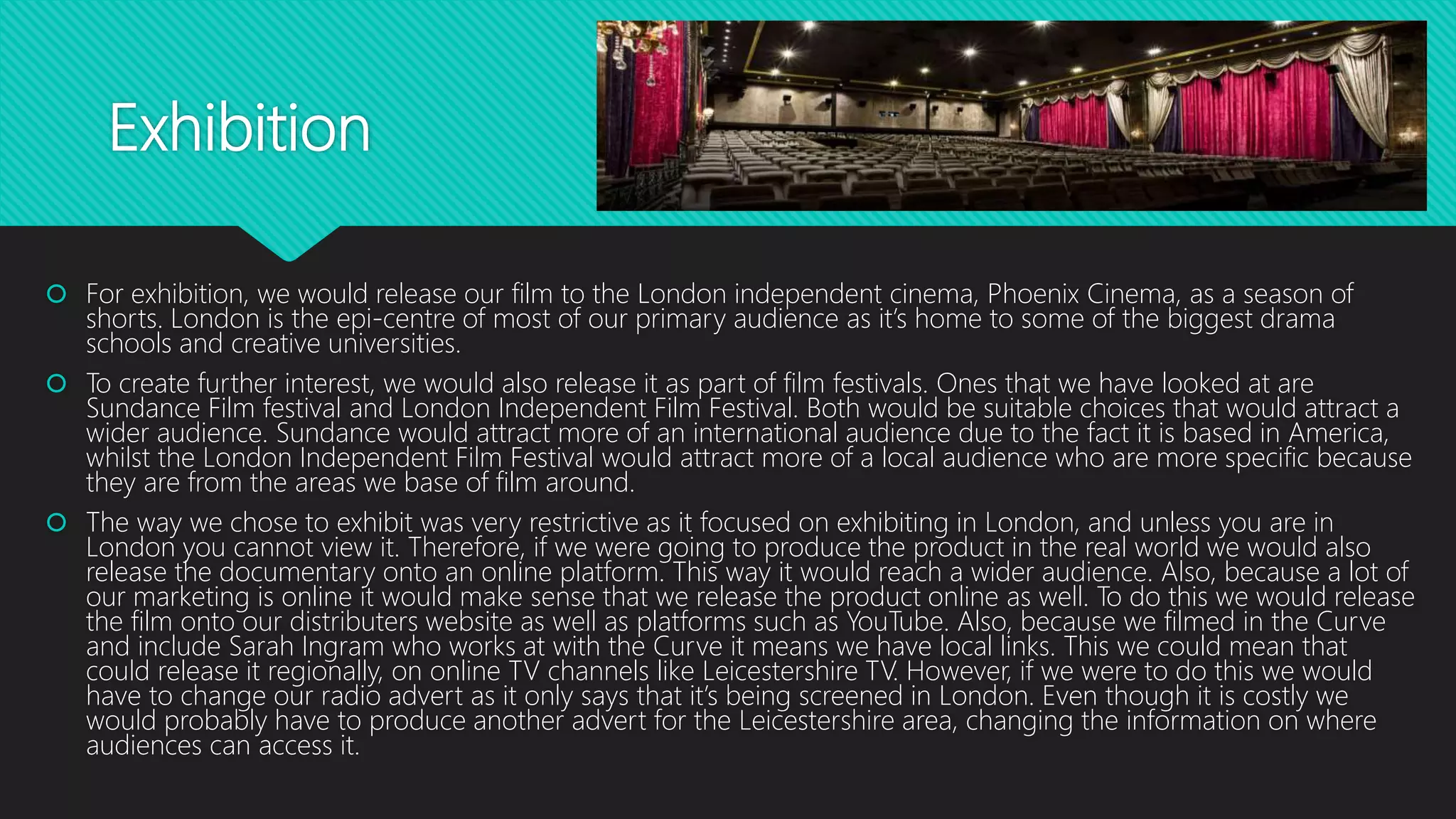 Exhibition
 For exhibition, we would release our film to the London independent cinema, Phoenix Cinema, as a season of
shorts. London is the epi-centre of most of our primary audience as it’s home to some of the biggest drama
schools and creative universities.
 To create further interest, we would also release it as part of film festivals. Ones that we have looked at are
Sundance Film festival and London Independent Film Festival. Both would be suitable choices that would attract a
wider audience. Sundance would attract more of an international audience due to the fact it is based in America,
whilst the London Independent Film Festival would attract more of a local audience who are more specific because
they are from the areas we base of film around.
 The way we chose to exhibit was very restrictive as it focused on exhibiting in London, and unless you are in
London you cannot view it. Therefore, if we were going to produce the product in the real world we would also
release the documentary onto an online platform. This way it would reach a wider audience. Also, because a lot of
our marketing is online it would make sense that we release the product online as well. To do this we would release
the film onto our distributers website as well as platforms such as YouTube. Also, because we filmed in the Curve
and include Sarah Ingram who works at with the Curve it means we have local links. This we could mean that
could release it regionally, on online TV channels like Leicestershire TV. However, if we were to do this we would
have to change our radio advert as it only says that it’s being screened in London. Even though it is costly we
would probably have to produce another advert for the Leicestershire area, changing the information on where
audiences can access it.
 