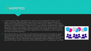Awareness
 The first stage of AIDA is awareness this is where you first introduce the product to the
public, this is done subtly and doesn’t give too much away. At this stage, we would use
below the line marketing techniques on the web2.0. This would be creating a social media
presence on sites like Facebook or Twitter. From this we could then create hashtags. Hashtags
are used to create a buzz around a topic, to get something into the public eye and noticed.
What’s good about using hashtags is that the audience can actively get involved, this suits
our primary audience who are fox thinker digital natives that regularly use social media and
who have a big online presence.
 We could also get our interviewees to tweet about the production, for example by saying,
“had a great day at filming for #backstage” something like this gains the interest of their
followers as they want to see what they are doing next and well as making them think about
what backstage is. All our interviewees have a substantial number of followers; John has
around 445, Sarah has 937, Genesis has 1309, whilst through the TV workshop Ian has 2098.
 
