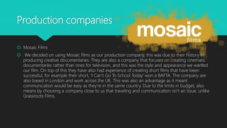 Production companies
 Mosaic Films
 We decided on using Mosaic films as our production company, this was due to their history in
producing creative documentaries. They are also a company that focuses on creating cinematic
documentaries rather than ones for television, and this was the style and appearance we wanted
our film. On top of this they have also had experience of creating short films that have been
successful, for example their short, ‘I Can’t Go To School Today’ won a BAFTA. The company are
also based in London and work across the UK. This was also an advantage as it meant
communication would be easy as they’re in the same country. Due to the limits in budget, also
means by choosing a company close to us that traveling and communication isn’t an issue, unlike
Grassroots Films.
 