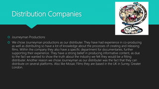 Distribution Companies
 Journeyman Productions
 We chose Journeyman productions as our distributer. They have had experience in co-producing
as well as distributing so have a lot of knowledge about the processes of creating and releasing
films. Within the company they also have a specific department for documentaries, further
supporting their experience. They have a strong belief in producing informative content, as due
to the fact we wanted to show the truth about the industry we felt they would be a fitting
distributer. Another reason we chose Journeyman as our distributer was the fact that they can
distribute on several platforms. Also like Mosaic Films they are based in the UK in Surrey, Greater
London.
 