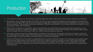 Production
 If we were to produce our documentary professionally with Mosaic Films then the processes would be as followed:
 For funding, we considered the BFI and NESTA. Out of the two we would probably be more eligible for funding from
NESTA, this is because BFI only tend to fund feature length films. NESTA are an UK based organisation that put money
into arts projects. They provide investments between £150,000 and £600,000. This money would then be spent on our
productions values and marketing.
 With money to spend on production values it would mean we would have less uncertainty about locations. In our
production, we had to change the location of Genesis’ interview last minute. With funding, we would be able to gain
access to areas/ hire out a location to film on, rather than just relying on favours.
 If we were producing the film professionally it would also mean that we would get more time to research, plan and
film. Planning was a major stage of the production and was something we needed more time on. This means that we
would be able to have more time to secure locations, and find interviewees.
 In terms of finding music if we were a conglomerate we would’ve had less trouble. This is because we would’ve been
able to secure rights easier, as we would’ve had more money to spend on paying for them and would potentially
have the contact/links to the artist to get the permission off. However, Mosaic Films are an independent company
therefore the process of getting music would’ve been like way we did it in our film; we would have an original piece
commissioned.
 