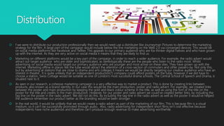Distribution
 f we were to distribute our production professionally then we would need use a distributer like Journeyman Pictures to determine the marketing
strategy for the film. A large part of the campaign would include below the line marketing on the Web 2.0 via converged devices. This would be
on social media platforms like Facebook and Twitter. This appeals to our primary audience who are fox thinker digital natives and who have grown
up with the internet. As they are very active on social media it means that they are likely to find us.
 Marketing on different platforms would be a key part of the campaign, in order to reach a wider audience. For example, the radio advert would
attract our target audience who are older and sophisticated, as stereotypically these are the people who listen to the radio most. Whilst
advertising on social media would target our primary audience who are younger and most active on these sites. They have grown up with the
internet. Marketing offline in places like the tube would attract the attention of a cross-section of commuters and other passers-by. Not only this,
but by advertising at stations that are close to drama and arts colleges it means we would be directly targeting our creative audience who have an
interest in theatre . It is quite unlikely that an independent production(?) company could afford posters on the tube, however if we did have to
choose a station, Swiss Cottage would be suitable as one of London’s most successful drama schools, The Central School of Speech and Drama, is
situated next to it.
 As seen in our research, a cohesive marketing campaign is a very effective way to market a product. This is done by creating links between
products, also known as a brand identity. In our case this would be the main production, poster and radio advert. For example, we created links
between the poster and main production by keeping the gold and black colour scheme in the title, as well as using the font of the title on the
poster for the title and credits in the main production. However, for our poster and radio advert we could’ve created better links, by including the
tag line on the poster in the radio advert. We did not do this. By including the tag-line in the radio advert as well as the poster it would’ve helped
the audience remember our product better as the branding would’ve been stronger .
 In the real world, it would be unlikely that we would create a radio advert as part of the marketing of our film. This is because film is a visual
medium, so it can’t be successfully promoted through audio. Also, radio advertising for independent short films isn’t cost effective because
independents have niche audiences and therefore can’t produce enough revenue to make advertising worthwhile.
 