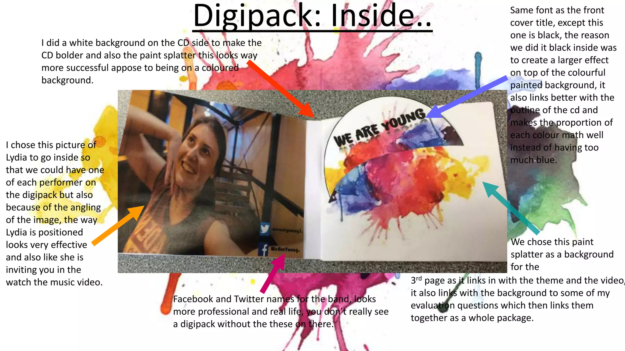 Digipack: Inside..
Facebook and Twitter names for the band, looks
more professional and real life, you don’t really see
a digipack without the these on there.
We chose this paint
splatter as a background
for the
3rd page as it links in with the theme and the video,
it also links with the background to some of my
evaluation questions which then links them
together as a whole package.
Same font as the front
cover title, except this
one is black, the reason
we did it black inside was
to create a larger effect
on top of the colourful
painted background, it
also links better with the
outline of the cd and
makes the proportion of
each colour math well
instead of having too
much blue.
I chose this picture of
Lydia to go inside so
that we could have one
of each performer on
the digipack but also
because of the angling
of the image, the way
Lydia is positioned
looks very effective
and also like she is
inviting you in the
watch the music video.
I did a white background on the CD side to make the
CD bolder and also the paint splatter this looks way
more successful appose to being on a coloured
background.
 