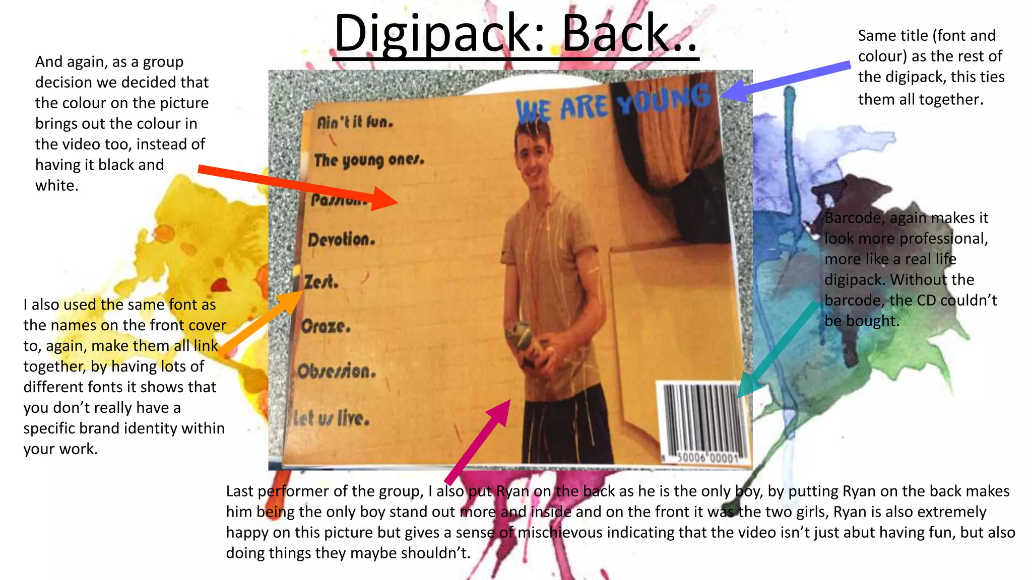 Digipack: Back.. Same title (font and
colour) as the rest of
the digipack, this ties
them all together.
Barcode, again makes it
look more professional,
more like a real life
digipack. Without the
barcode, the CD couldn’t
be bought.
Last performer of the group, I also put Ryan on the back as he is the only boy, by putting Ryan on the back makes
him being the only boy stand out more and inside and on the front it was the two girls, Ryan is also extremely
happy on this picture but gives a sense of mischievous indicating that the video isn’t just abut having fun, but also
doing things they maybe shouldn’t.
I also used the same font as
the names on the front cover
to, again, make them all link
together, by having lots of
different fonts it shows that
you don’t really have a
specific brand identity within
your work.
And again, as a group
decision we decided that
the colour on the picture
brings out the colour in
the video too, instead of
having it black and
white.
 