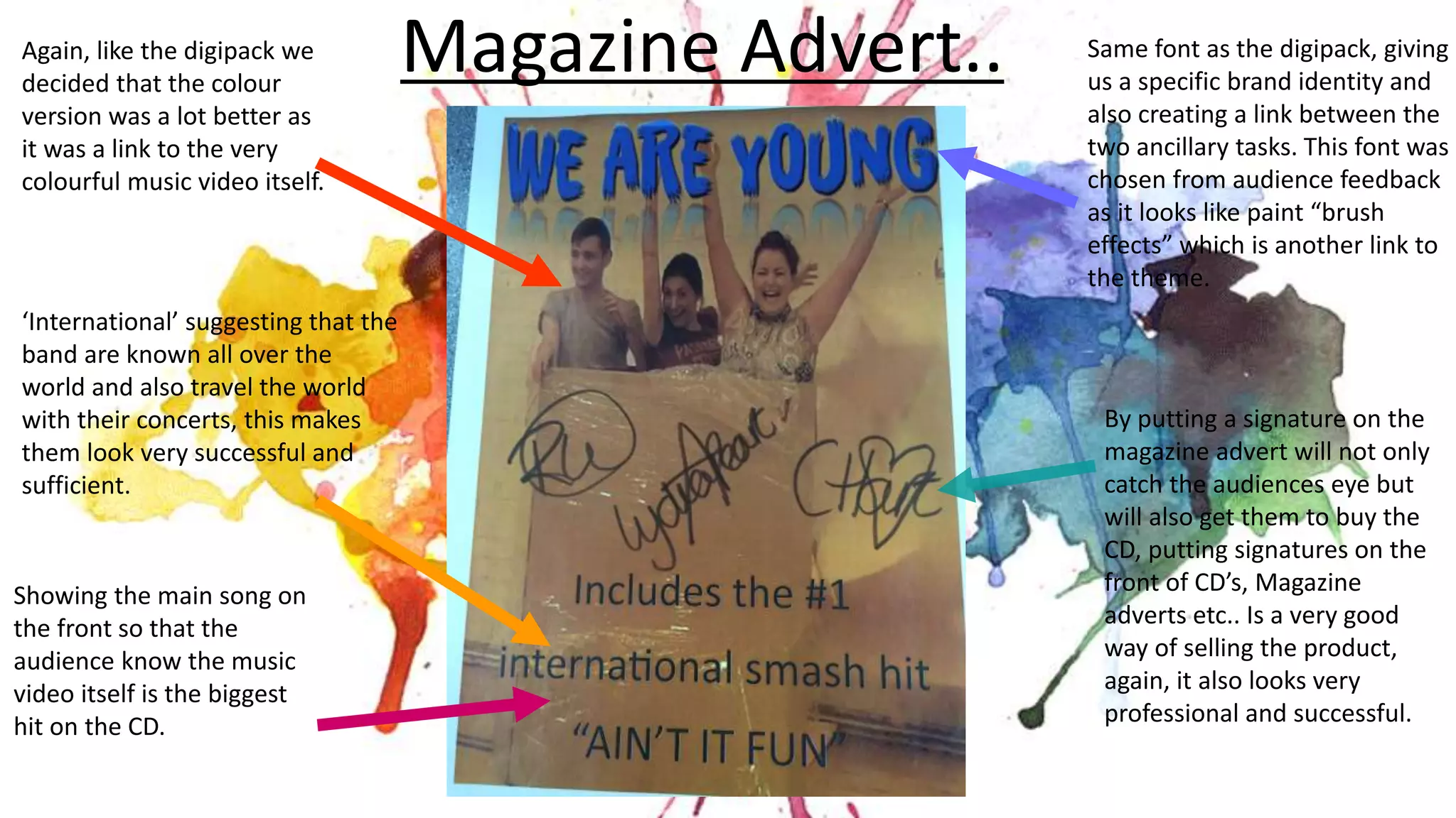 Magazine Advert.. Same font as the digipack, giving
us a specific brand identity and
also creating a link between the
two ancillary tasks. This font was
chosen from audience feedback
as it looks like paint “brush
effects” which is another link to
the theme.
Again, like the digipack we
decided that the colour
version was a lot better as
it was a link to the very
colourful music video itself.
Showing the main song on
the front so that the
audience know the music
video itself is the biggest
hit on the CD.
By putting a signature on the
magazine advert will not only
catch the audiences eye but
will also get them to buy the
CD, putting signatures on the
front of CD’s, Magazine
adverts etc.. Is a very good
way of selling the product,
again, it also looks very
professional and successful.
‘International’ suggesting that the
band are known all over the
world and also travel the world
with their concerts, this makes
them look very successful and
sufficient.
 