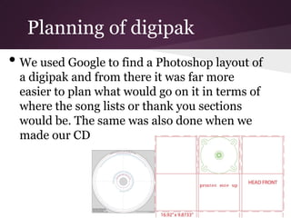 Planning of digipak
• We used Google to find a Photoshop layout of
 a digipak and from there it was far more
 easier to plan what would go on it in terms of
 where the song lists or thank you sections
 would be. The same was also done when we
 made our CD
 