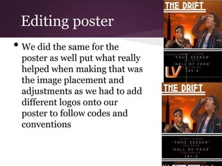 Editing poster
• We did the same for the
 poster as well put what really
 helped when making that was
 the image placement and
 adjustments as we had to add
 different logos onto our
 poster to follow codes and
 conventions
 
