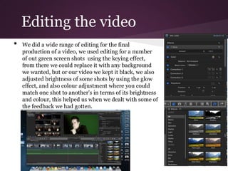 Editing the video
•   We did a wide range of editing for the final
    production of a video, we used editing for a number
    of out green screen shots using the keying effect,
    from there we could replace it with any background
    we wanted, but or our video we kept it black, we also
    adjusted brightness of some shots by using the glow
    effect, and also colour adjustment where you could
    match one shot to another's in terms of its brightness
    and colour, this helped us when we dealt with some of
    the feedback we had gotten.
 