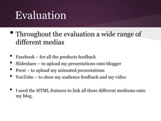Evaluation
• Throughout the evaluation a wide range of
    different medias

•   Facebook – for all the products feedback
•   Slideshare – to upload my presentations onto blogger
•   Prezi – to upload my animated presentations
•   YouTube – to show my audience feedback and my video

•   I used the HTML features to link all these different mediums onto
    my blog.
 