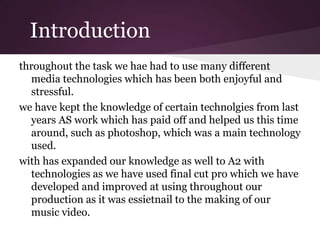 Introduction
throughout the task we hae had to use many different
  media technologies which has been both enjoyful and
  stressful.
we have kept the knowledge of certain technolgies from last
  years AS work which has paid off and helped us this time
  around, such as photoshop, which was a main technology
  used.
with has expanded our knowledge as well to A2 with
  technologies as we have used final cut pro which we have
  developed and improved at using throughout our
  production as it was essietnail to the making of our
  music video.
 