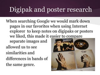 Digipak and poster research
When searching Google we would mark down
  pages in our favorites when using Internet
  explorer to keep notes on digipaks or posters
  we liked, this made it easier to compare
  separate images and
allowed us to see
similarities and
differences in bands of
the same genre.
 