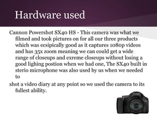 Hardware used
Cannon Powershot SX40 HS - This camera was what we
  filmed and took pictures on for all our three products
  which was ecsipically good as it captures 1080p videos
  and has 35x zoom meaning we can could get a wide
  range of closeups and exreme closeups without losing a
  good lighing postion when we had one, The SX40 built in
  sterio microphone was also used by us when we needed
  to
shot a video diary at any point so we used the camera to its
  fullest ability.
 