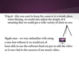 Tripod - this was used to keep the camera in a steady place
  when filming, we could also adjust the height of it
  meaning that we could get a wide variety of shots to use.




Apple mac - we was unfamiliar with using
a mac but without it we would not of
been able to use the software final cut pro to edit the video
so it was vital to the success of our music video.
 