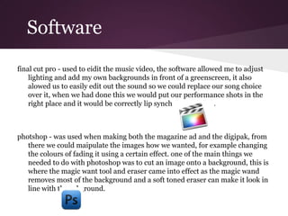 Software
final cut pro - used to eidit the music video, the software allowed me to adjust
    lighting and add my own backgrounds in front of a greenscreen, it also
    alowed us to easily edit out the sound so we could replace our song choice
    over it, when we had done this we would put our performance shots in the
    right place and it would be correctly lip synched as a result.



photshop - was used when making both the magazine ad and the digipak, from
   there we could maipulate the images how we wanted, for example changing
   the colours of fading it using a certain effect. one of the main things we
   needed to do with photoshop was to cut an image onto a background, this is
   where the magic want tool and eraser came into effect as the magic wand
   removes most of the background and a soft toned eraser can make it look in
   line with the ackground.
 