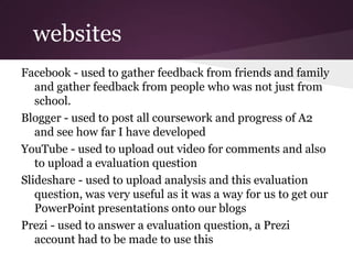 websites
Facebook - used to gather feedback from friends and family
   and gather feedback from people who was not just from
   school.
Blogger - used to post all coursework and progress of A2
   and see how far I have developed
YouTube - used to upload out video for comments and also
   to upload a evaluation question
Slideshare - used to upload analysis and this evaluation
   question, was very useful as it was a way for us to get our
   PowerPoint presentations onto our blogs
Prezi - used to answer a evaluation question, a Prezi
   account had to be made to use this
 