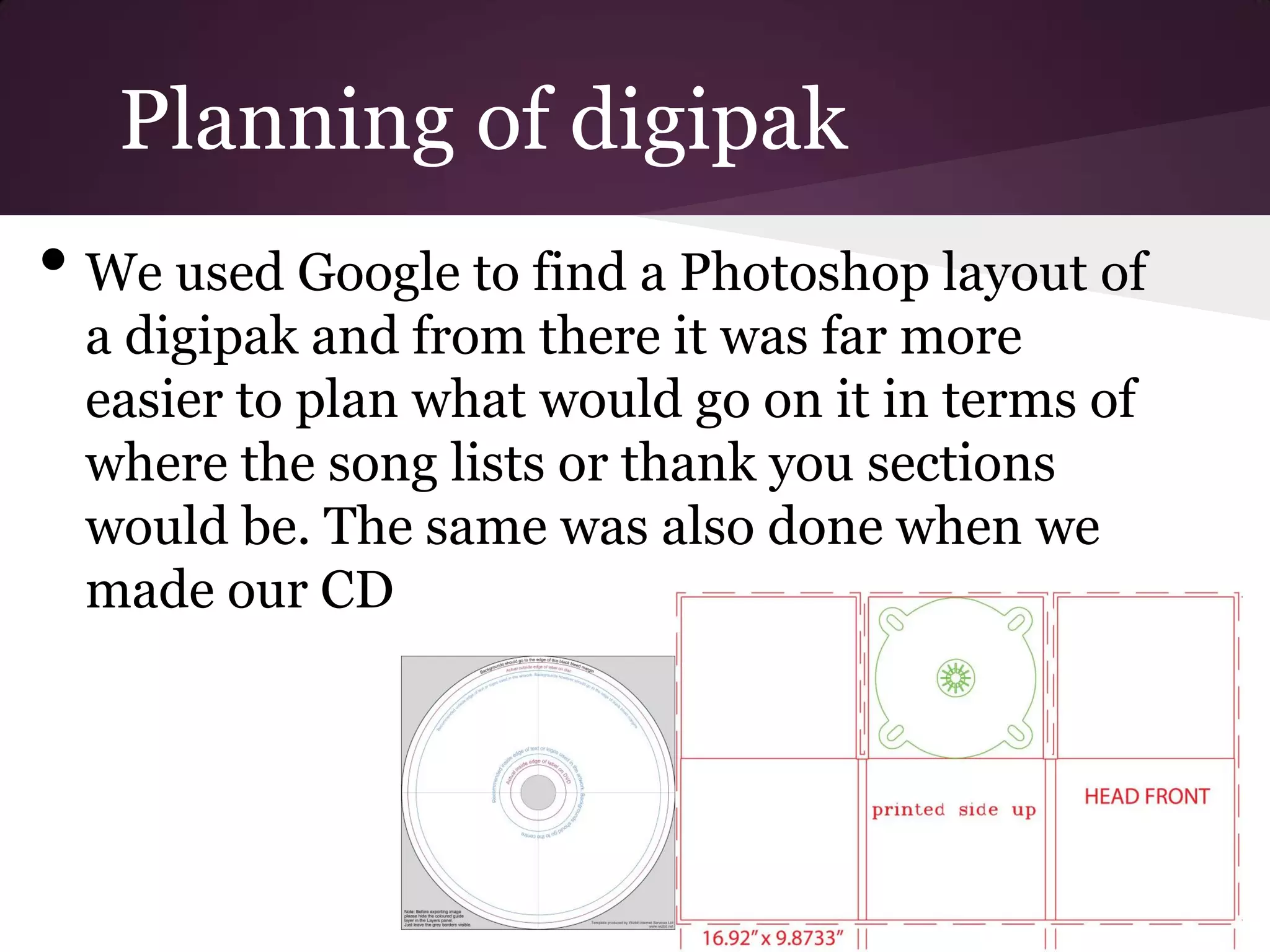 Planning of digipak
• We used Google to find a Photoshop layout of
 a digipak and from there it was far more
 easier to plan what would go on it in terms of
 where the song lists or thank you sections
 would be. The same was also done when we
 made our CD
 