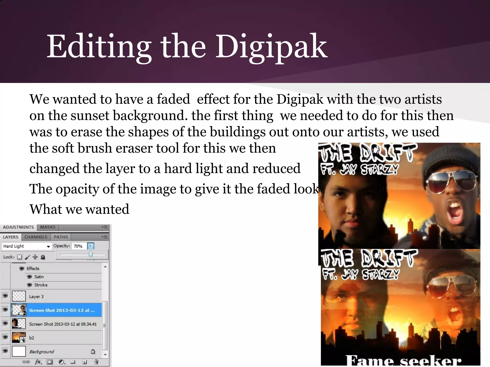 Editing the Digipak
We wanted to have a faded effect for the Digipak with the two artists
on the sunset background. the first thing we needed to do for this then
was to erase the shapes of the buildings out onto our artists, we used
the soft brush eraser tool for this we then
changed the layer to a hard light and reduced
The opacity of the image to give it the faded look
What we wanted
 