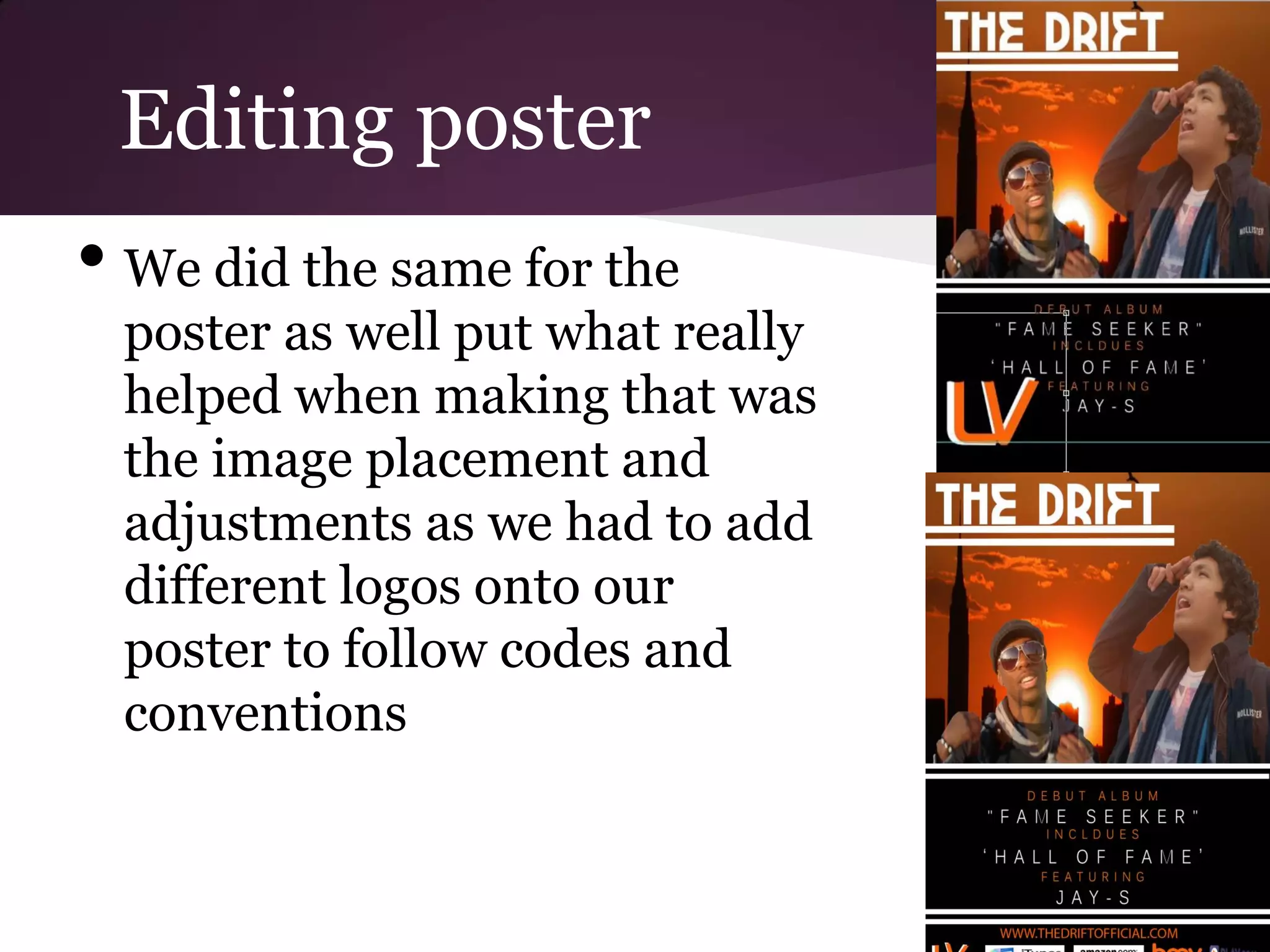 Editing poster
• We did the same for the
 poster as well put what really
 helped when making that was
 the image placement and
 adjustments as we had to add
 different logos onto our
 poster to follow codes and
 conventions
 