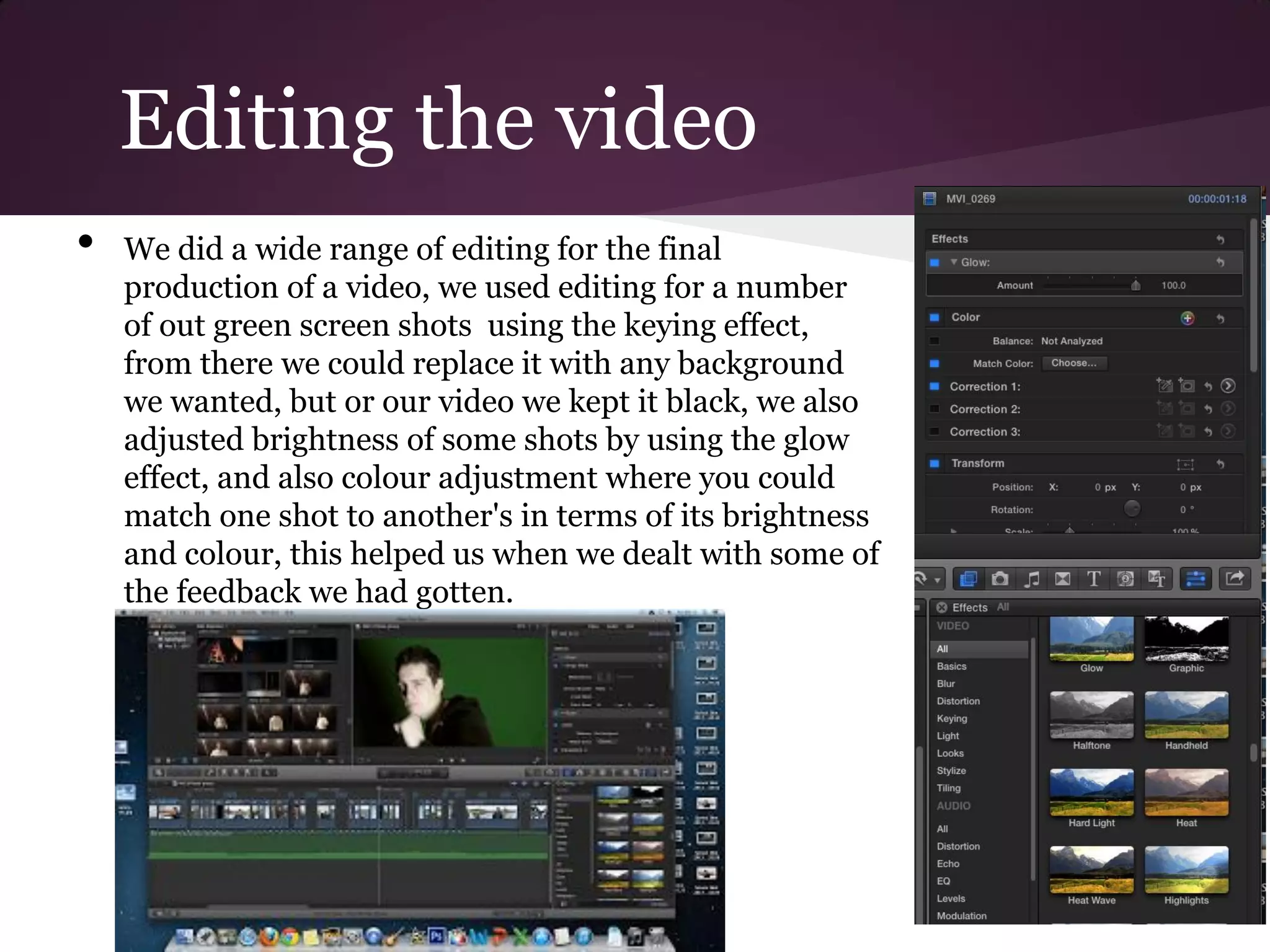 Editing the video
•   We did a wide range of editing for the final
    production of a video, we used editing for a number
    of out green screen shots using the keying effect,
    from there we could replace it with any background
    we wanted, but or our video we kept it black, we also
    adjusted brightness of some shots by using the glow
    effect, and also colour adjustment where you could
    match one shot to another's in terms of its brightness
    and colour, this helped us when we dealt with some of
    the feedback we had gotten.
 