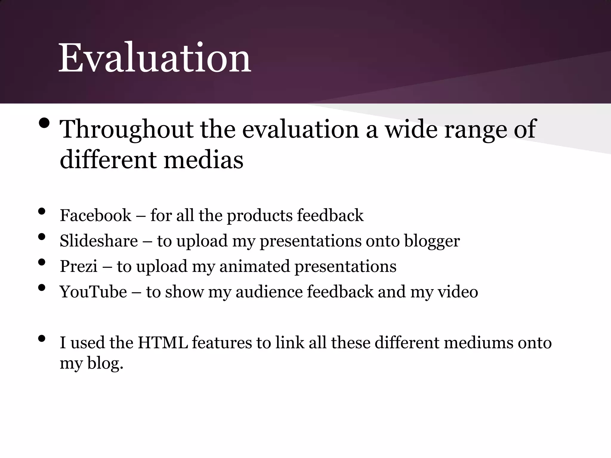 Evaluation
• Throughout the evaluation a wide range of
    different medias

•   Facebook – for all the products feedback
•   Slideshare – to upload my presentations onto blogger
•   Prezi – to upload my animated presentations
•   YouTube – to show my audience feedback and my video

•   I used the HTML features to link all these different mediums onto
    my blog.
 