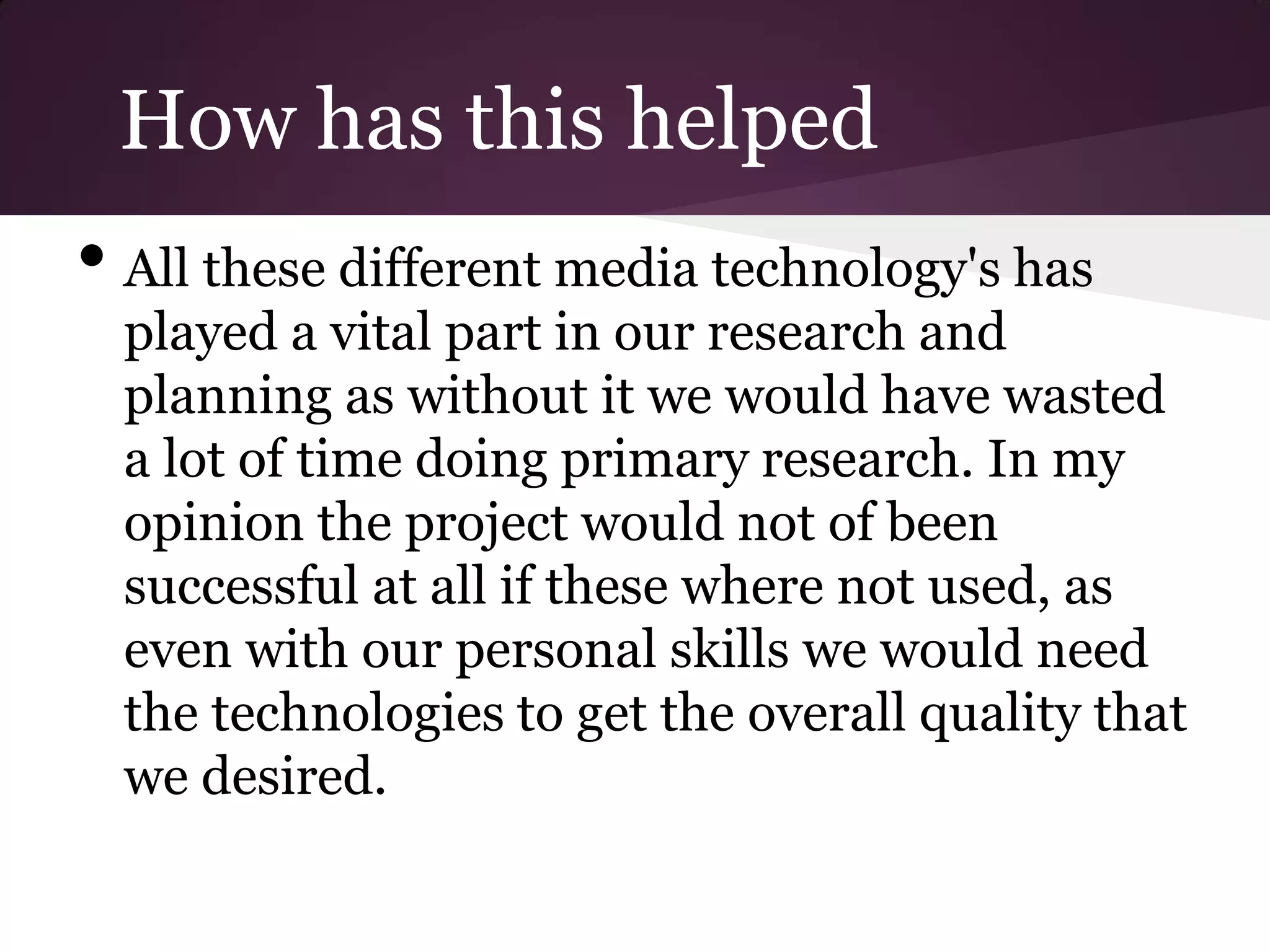 How has this helped
• All these different media technology's has
  played a vital part in our research and
  planning as without it we would have wasted
  a lot of time doing primary research. In my
  opinion the project would not of been
  successful at all if these where not used, as
  even with our personal skills we would need
  the technologies to get the overall quality that
  we desired.
 