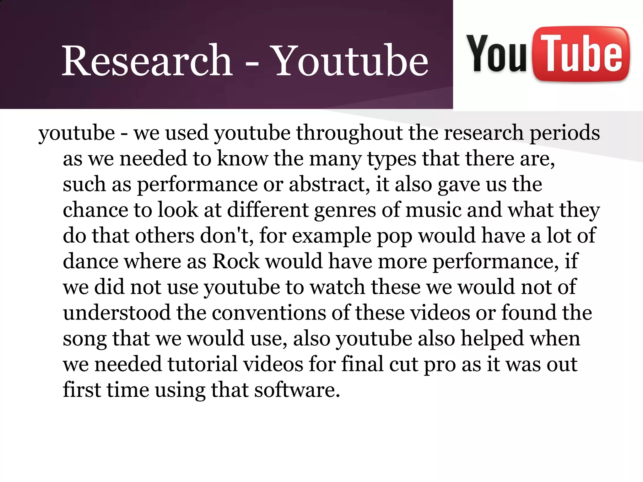 Research - Youtube
youtube - we used youtube throughout the research periods
  as we needed to know the many types that there are,
  such as performance or abstract, it also gave us the
  chance to look at different genres of music and what they
  do that others don't, for example pop would have a lot of
  dance where as Rock would have more performance, if
  we did not use youtube to watch these we would not of
  understood the conventions of these videos or found the
  song that we would use, also youtube also helped when
  we needed tutorial videos for final cut pro as it was out
  first time using that software.
 